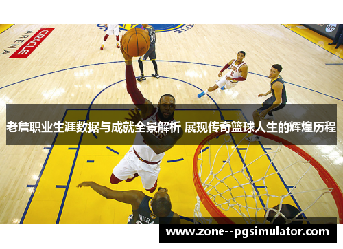老詹职业生涯数据与成就全景解析 展现传奇篮球人生的辉煌历程