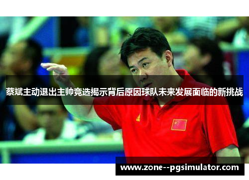 蔡斌主动退出主帅竞选揭示背后原因球队未来发展面临的新挑战 蔡斌主动退出主帅竞选揭示背后原因球队未来发展面临的新挑战