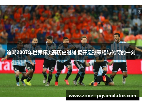 追溯2007年世界杯决赛历史时刻 揭开足球荣耀与传奇的一刻 追溯2007年世界杯决赛历史时刻 揭开足球荣耀与传奇的一刻