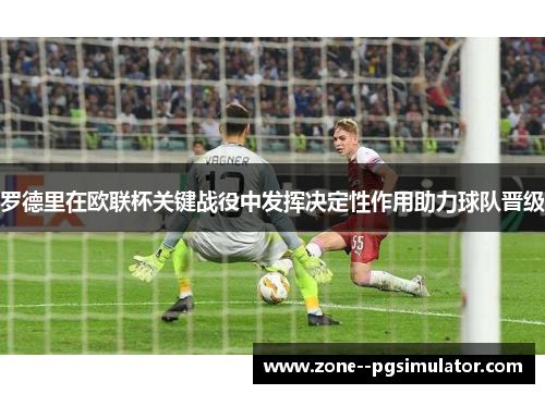 罗德里在欧联杯关键战役中发挥决定性作用助力球队晋级 罗德里在欧联杯关键战役中发挥决定性作用助力球队晋级
