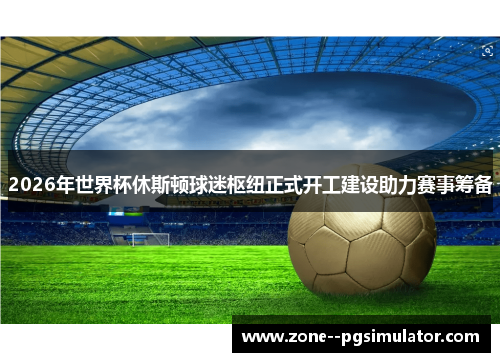 2026年世界杯休斯顿球迷枢纽正式开工建设助力赛事筹备