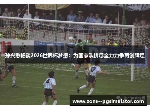 孙兴慜畅谈2026世界杯梦想：为国家队拼尽全力力争再创辉煌