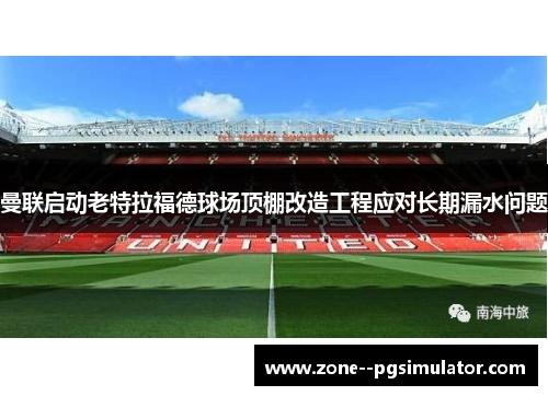 曼联启动老特拉福德球场顶棚改造工程应对长期漏水问题