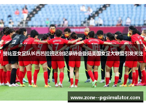 赞比亚女足队长芭芭拉班达创纪录转会登陆美国女足大联盟引发关注