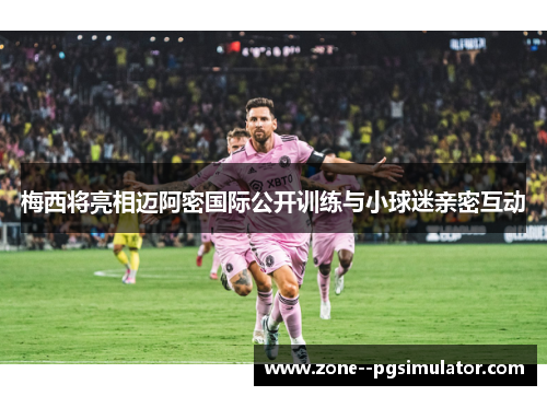 梅西将亮相迈阿密国际公开训练与小球迷亲密互动